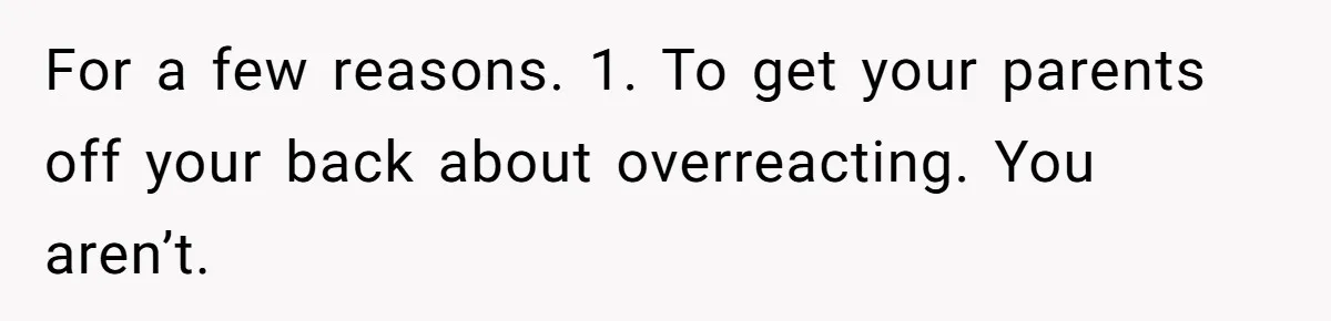 For a few reasons. 1. To get your parents off your back about overreacting. You aren’t.