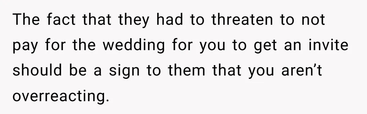 The fact that they had to threaten to not pay for the wedding for you to get an invite should be a sign to them that you aren’t overreacting.