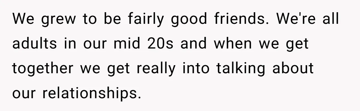 We grew to be fairly good friends. We're all adults in our mid 20s and when we get together we get really into talking about our relationships.