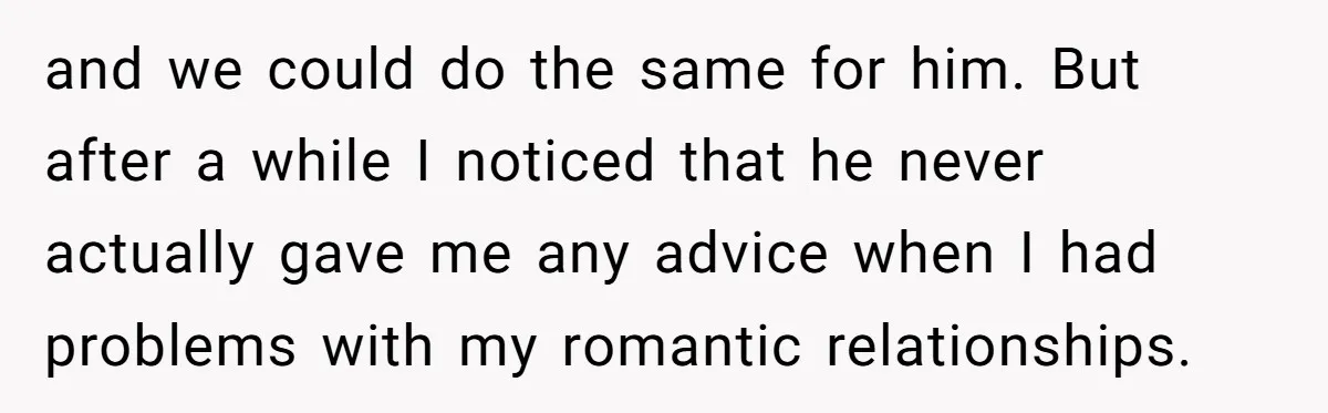 and we could do the same for him. But after a while I noticed that he never actually gave me any advice when I had problems with my romantic relationships.