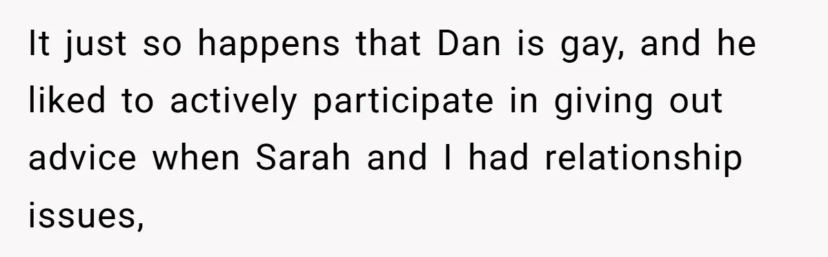 It just so happens that Dan is gay, and he liked to actively participate in giving out advice when Sarah and I had relationship issues,