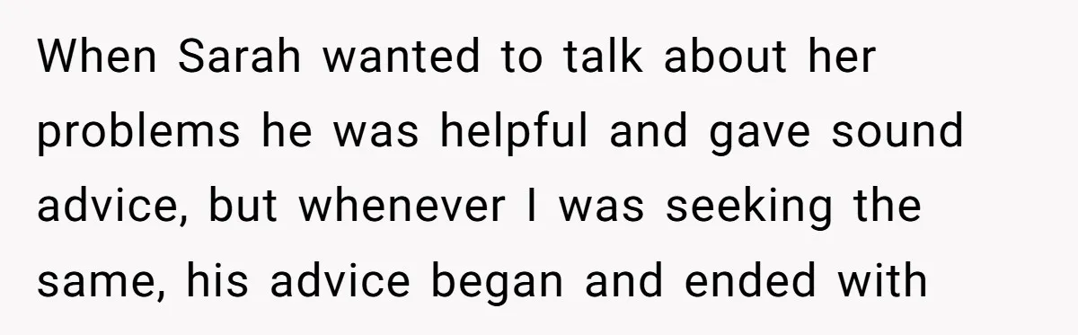 When Sarah wanted to talk about her problems he was helpful and gave sound advice, but whenever I was seeking the same, his advice began and ended with