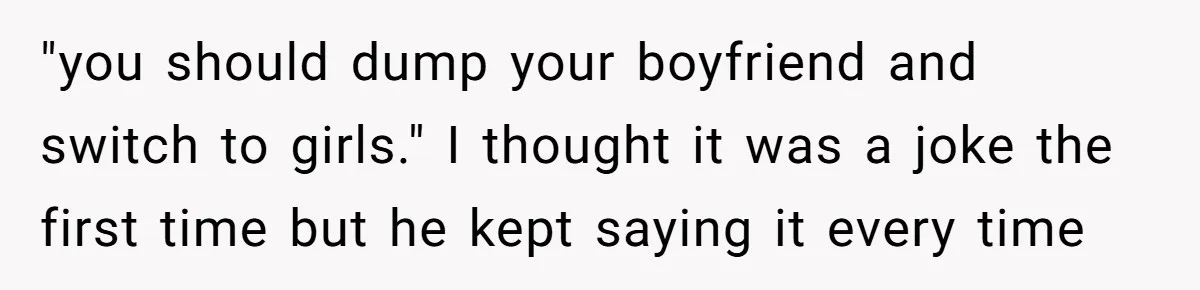 "you should dump your boyfriend and switch to girls." I thought it was a joke the first time but he kept saying it every time