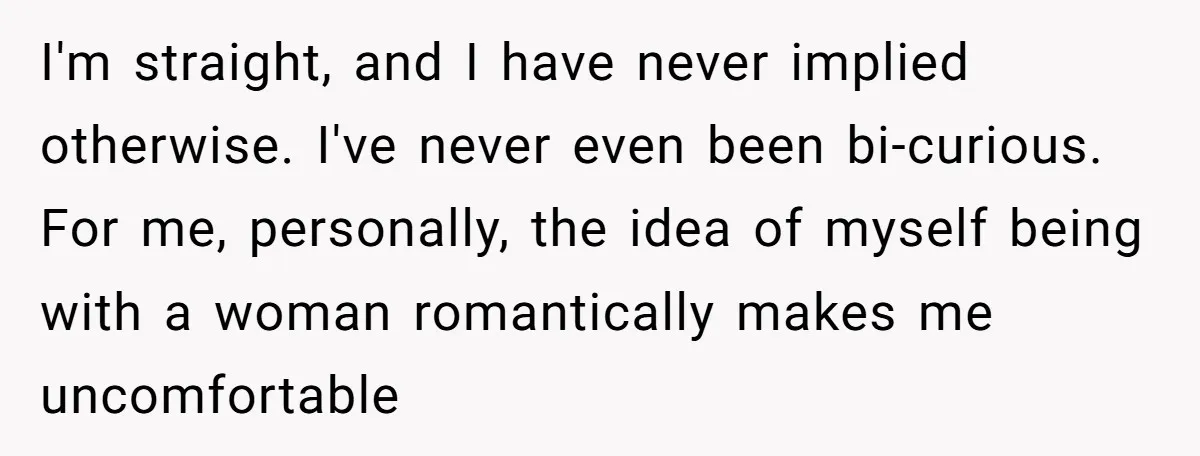 I'm straight, and I have never implied otherwise. I've never even been bi-curious. For me, personally, the idea of myself being with a woman romantically makes me uncomfortable