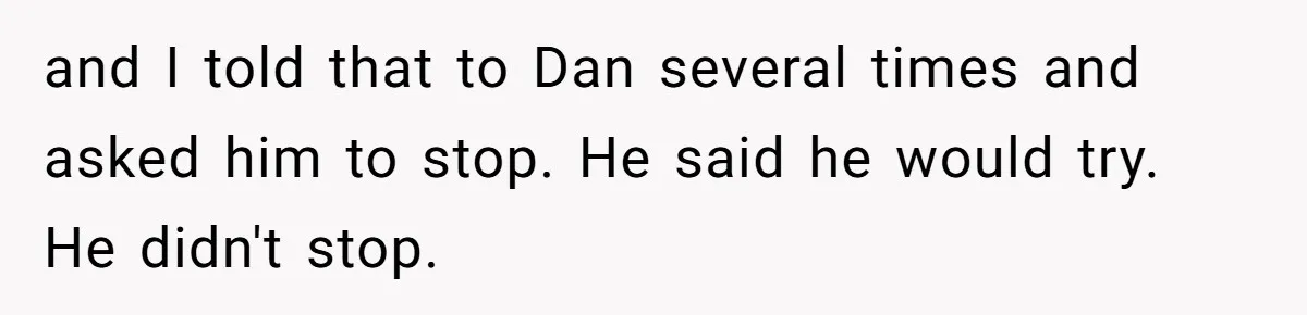 and I told that to Dan several times and asked him to stop. He said he would try. He didn't stop.