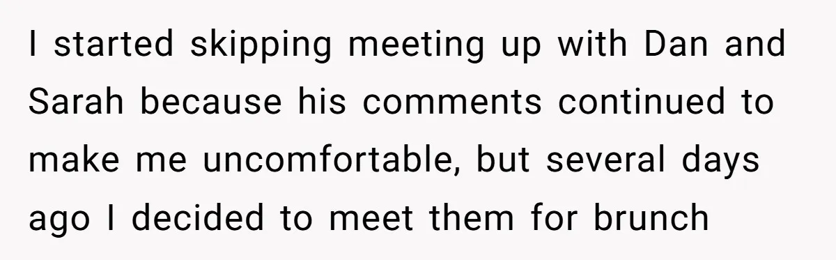 I started skipping meeting up with Dan and Sarah because his comments continued to make me uncomfortable, but several days ago I decided to meet them for brunch