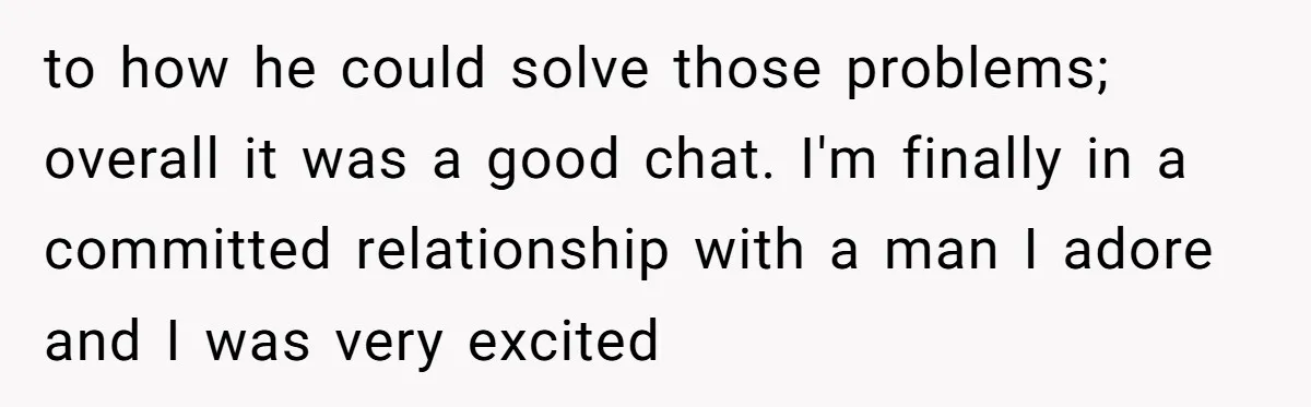 to how he could solve those problems; overall it was a good chat. I'm finally in a committed relationship with a man I adore and I was very excited