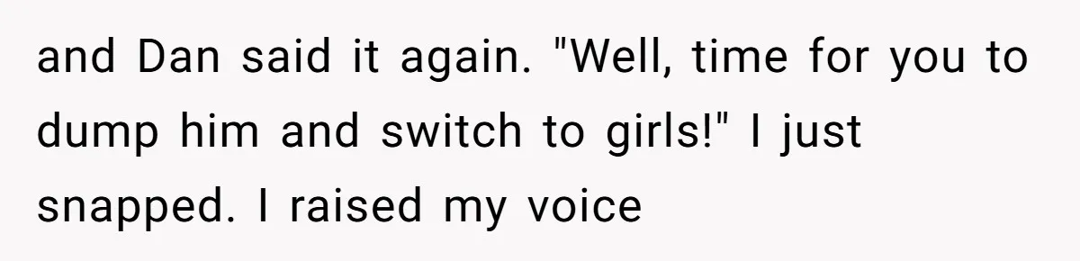 and Dan said it again. "Well, time for you to dump him and switch to girls!" I just snapped. I raised my voice