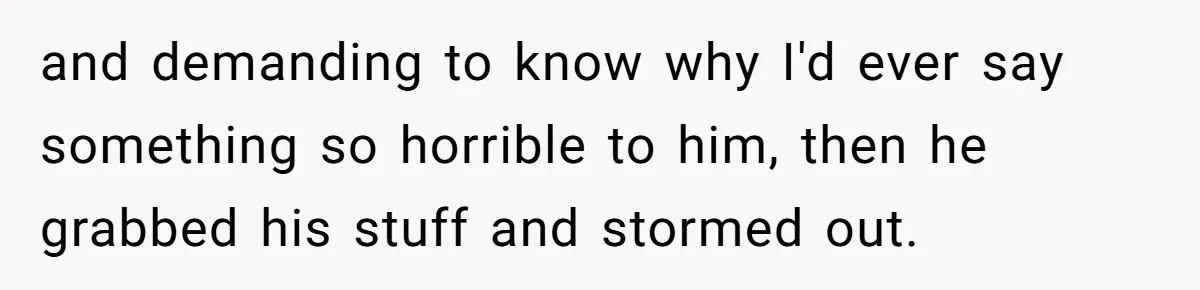 and demanding to know why I'd ever say something so horrible to him, then he grabbed his stuff and stormed out.