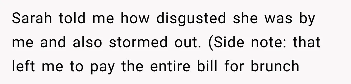 Sarah told me how disgusted she was by me and also stormed out. (Side note: that left me to pay the entire bill for brunch