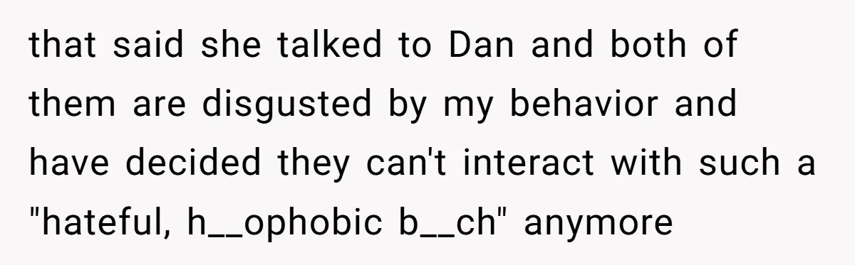 that said she talked to Dan and both of them are disgusted by my behavior and have decided they can't interact with such a "hateful, h__ophobic b__ch" anymore