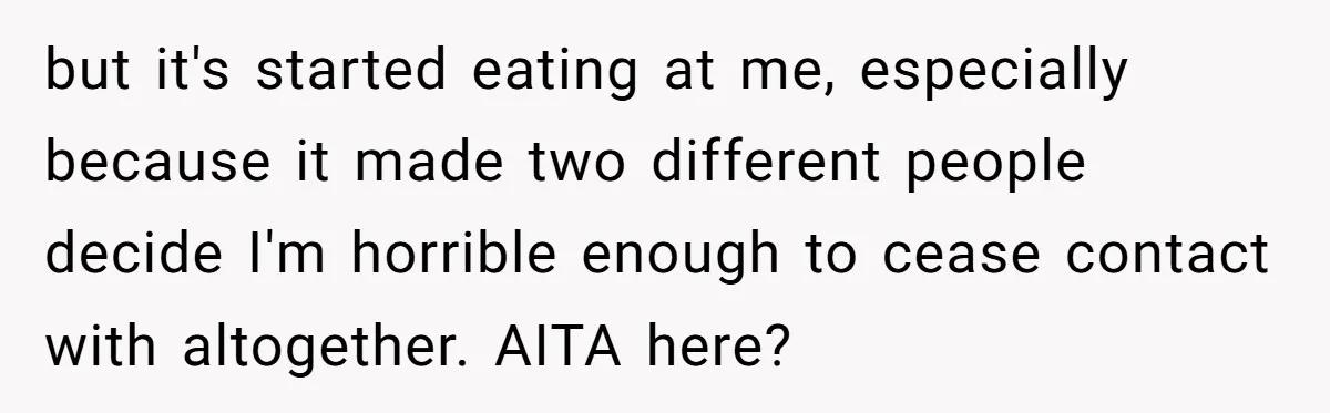 but it's started eating at me, especially because it made two different people decide I'm horrible enough to cease contact with altogether. AITA here?