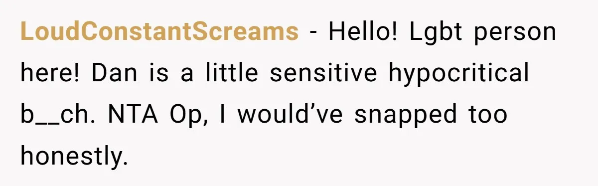 LoudConstantScreams − Hello! Lgbt person here! Dan is a little sensitive hypocritical b__ch. NTA Op, I would’ve snapped too honestly.