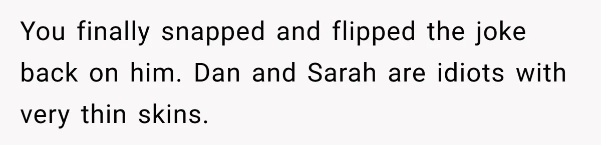 You finally snapped and flipped the joke back on him. Dan and Sarah are idiots with very thin skins.
