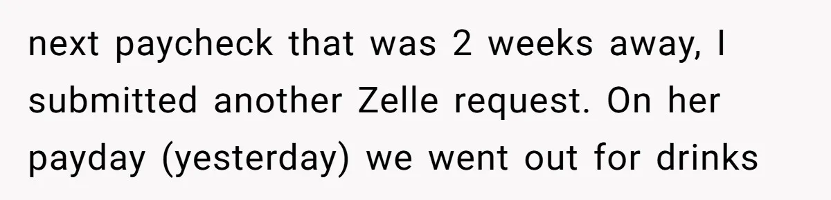 Should You Marry Someone Who Treats Your Money Like Their Own Piggy Bank? next paycheck that was 2 weeks away, I submitted another Zelle request. On her payday (yesterday) we went out for drinks