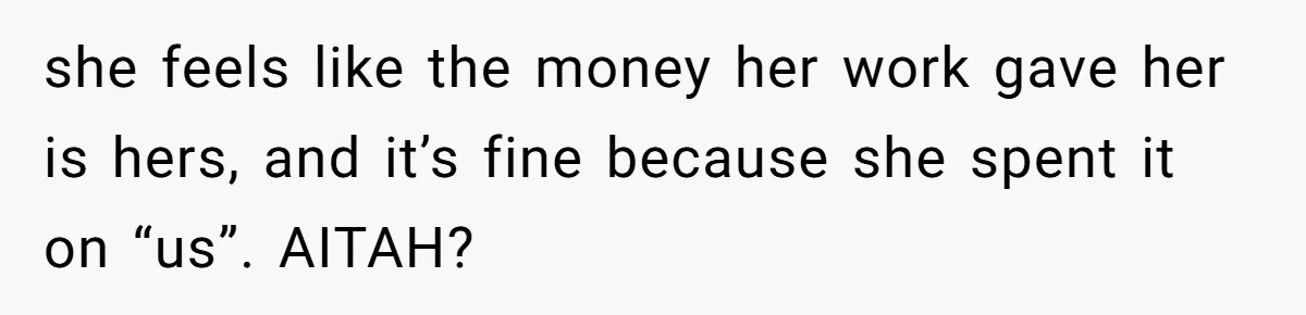 Should You Marry Someone Who Treats Your Money Like Their Own Piggy Bank? she feels like the money her work gave her is hers, and it’s fine because she spent it on “us”. AITAH?