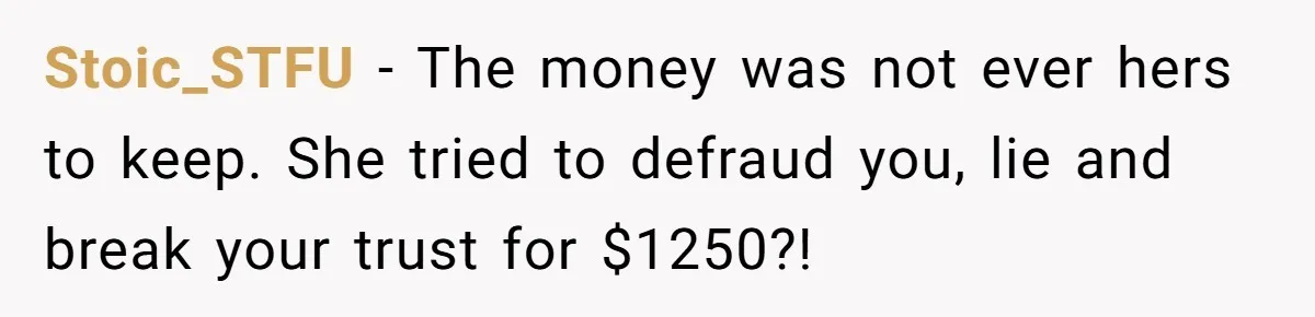 Should You Marry Someone Who Treats Your Money Like Their Own Piggy Bank? Stoic_STFU − The money was not ever hers to keep. She tried to defraud you, lie and break your trust for $1250?!