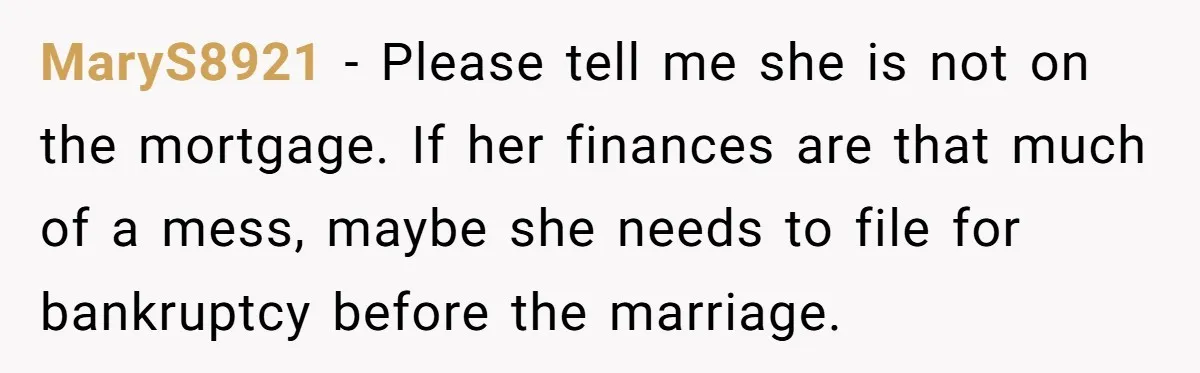 Should You Marry Someone Who Treats Your Money Like Their Own Piggy Bank? MaryS8921 − Please tell me she is not on the mortgage. If her finances are that much of a mess, maybe she needs to file for bankruptcy before the marriage.