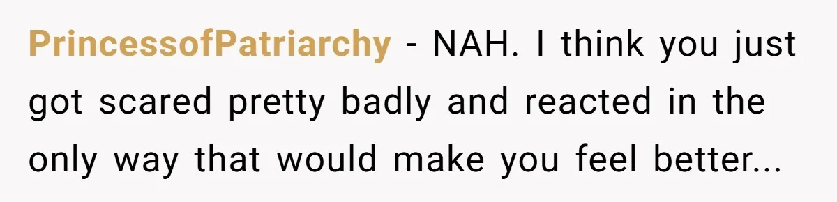 PrincessofPatriarchy − NAH. I think you just got scared pretty badly and reacted in the only way that would make you feel better...