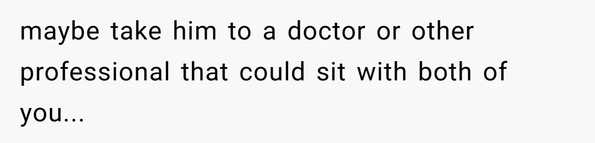 maybe take him to a doctor or other professional that could sit with both of you...
