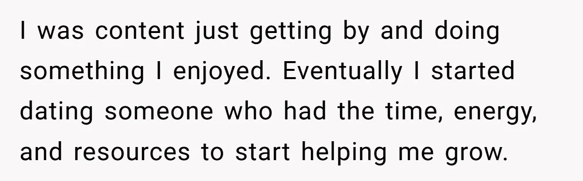 I was content just getting by and doing something I enjoyed. Eventually I started dating someone who had the time, energy, and resources to start helping me grow.