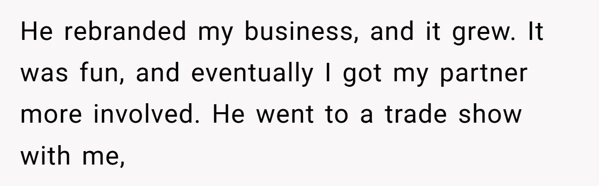 He rebranded my business, and it grew. It was fun, and eventually I got my partner more involved. He went to a trade show with me,