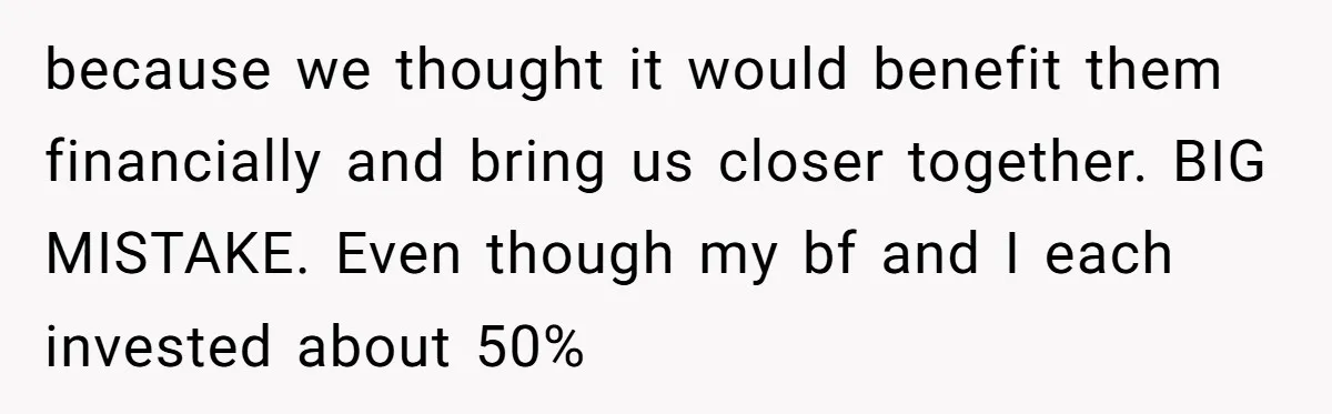 because we thought it would benefit them financially and bring us closer together. BIG MISTAKE. Even though my bf and I each invested about 50%