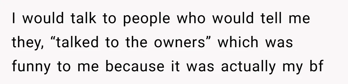 I would talk to people who would tell me they, “talked to the owners” which was funny to me because it was actually my bf