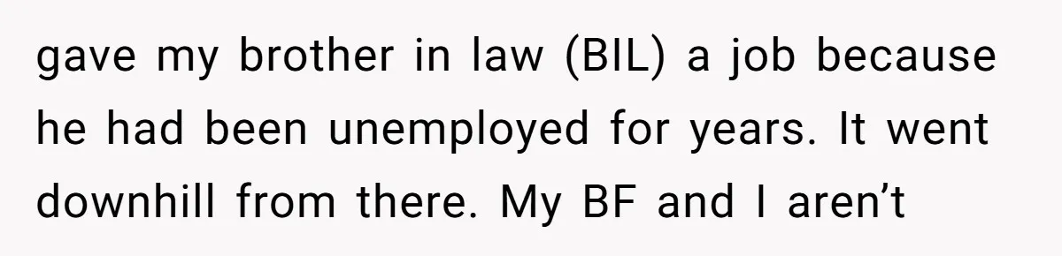 gave my brother in law (BIL) a job because he had been unemployed for years. It went downhill from there. My BF and I aren’t