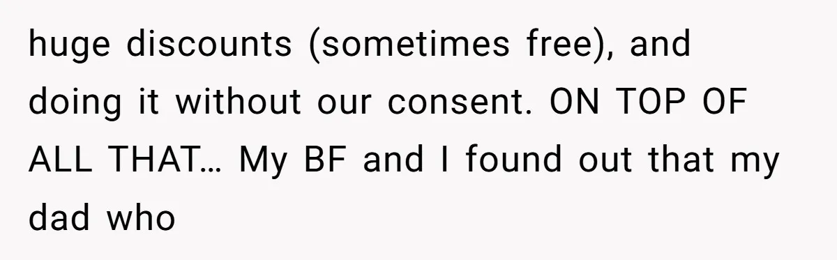 huge discounts (sometimes free), and doing it without our consent. ON TOP OF ALL THAT… My BF and I found out that my dad who