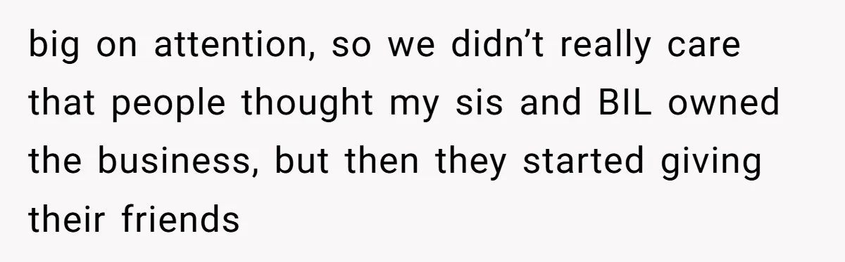 big on attention, so we didn’t really care that people thought my sis and BIL owned the business, but then they started giving their friends