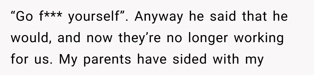 “Go f*** yourself”. Anyway he said that he would, and now they’re no longer working for us. My parents have sided with my