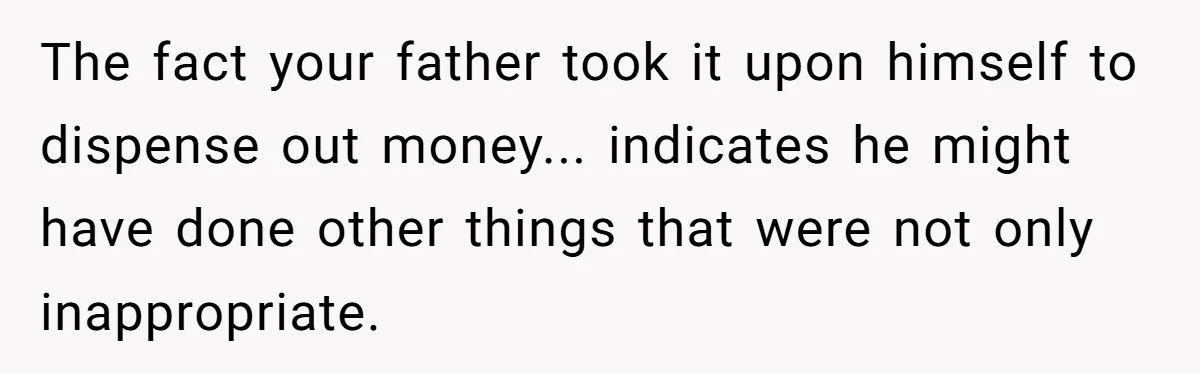 The fact your father took it upon himself to dispense out money... indicates he might have done other things that were not only inappropriate.
