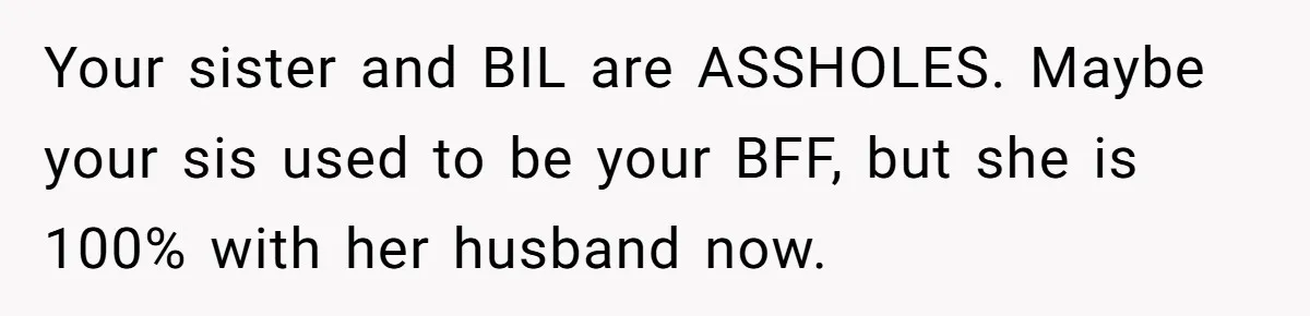 Your sister and BIL are ASSHOLES. Maybe your sis used to be your BFF, but she is 100% with her husband now.