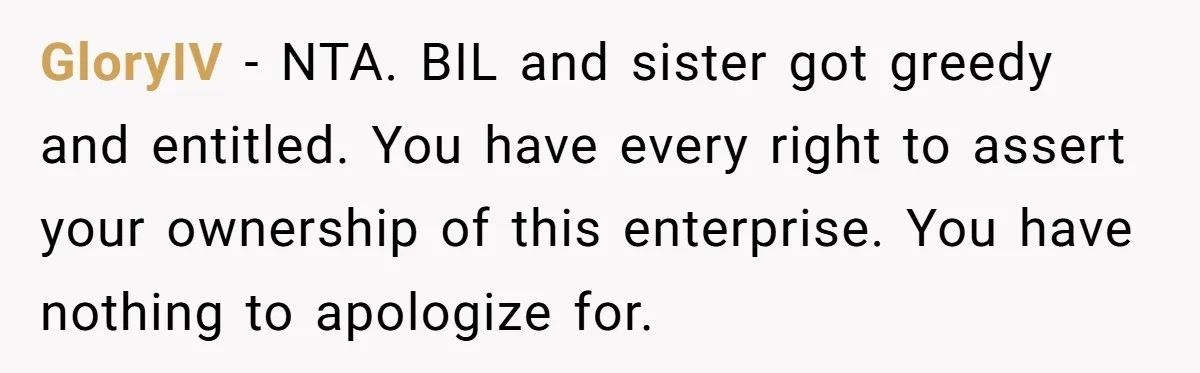 GloryIV − NTA. BIL and sister got greedy and entitled. You have every right to assert your ownership of this enterprise. You have nothing to apologize for.