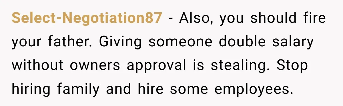 Select-Negotiation87 − Also, you should fire your father. Giving someone double salary without owners approval is stealing. Stop hiring family and hire some employees.