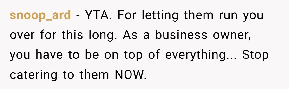 snoop_ard − YTA. For letting them run you over for this long. As a business owner, you have to be on top of everything... Stop catering to them NOW.