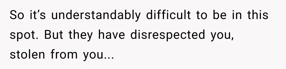 So it’s understandably difficult to be in this spot. But they have disrespected you, stolen from you...