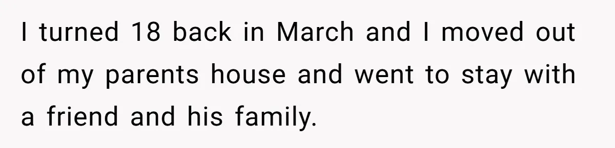 I turned 18 back in March and I moved out of my parents house and went to stay with a friend and his family.