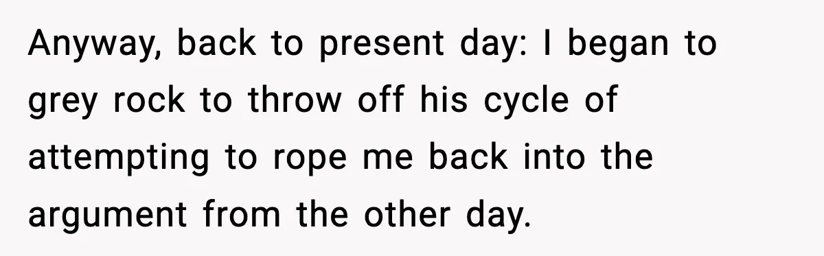 Mom Does Everything On “Her Day,” Tells Husband “Happy Father’s Day” Out Of Frustration Anyway, back to present day: I began to grey rock to throw off his cycle of attempting to rope me back into the argument from the other day.