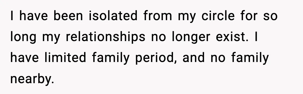 Mom Does Everything On “Her Day,” Tells Husband “Happy Father’s Day” Out Of Frustration I have been isolated from my circle for so long my relationships no longer exist. I have limited family period, and no family nearby.