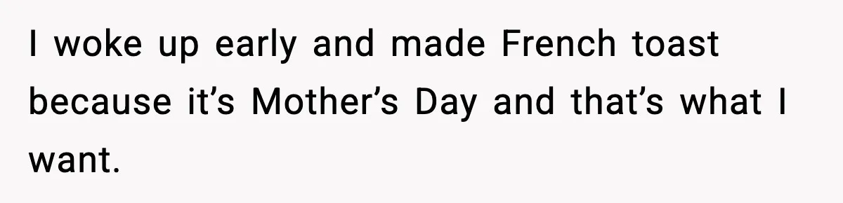 Mom Does Everything On “Her Day,” Tells Husband “Happy Father’s Day” Out Of Frustration I woke up early and made French toast because it’s Mother’s Day and that’s what I want.