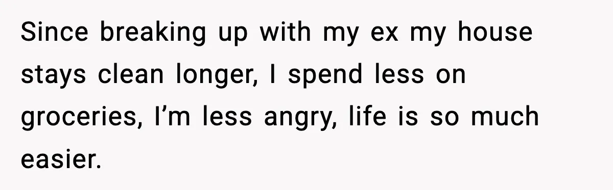 Mom Does Everything On “Her Day,” Tells Husband “Happy Father’s Day” Out Of Frustration Since breaking up with my ex my house stays clean longer, I spend less on groceries, I’m less angry, life is so much easier.