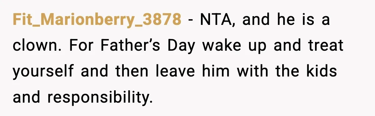 Mom Does Everything On “Her Day,” Tells Husband “Happy Father’s Day” Out Of Frustration Fit_Marionberry_3878 − NTA, and he is a clown. For Father’s Day wake up and treat yourself and then leave him with the kids and responsibility.