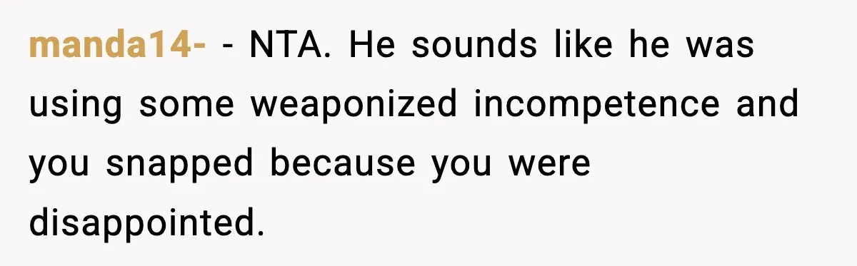 Mom Does Everything On “Her Day,” Tells Husband “Happy Father’s Day” Out Of Frustration manda14- − NTA. He sounds like he was using some weaponized incompetence and you snapped because you were disappointed.