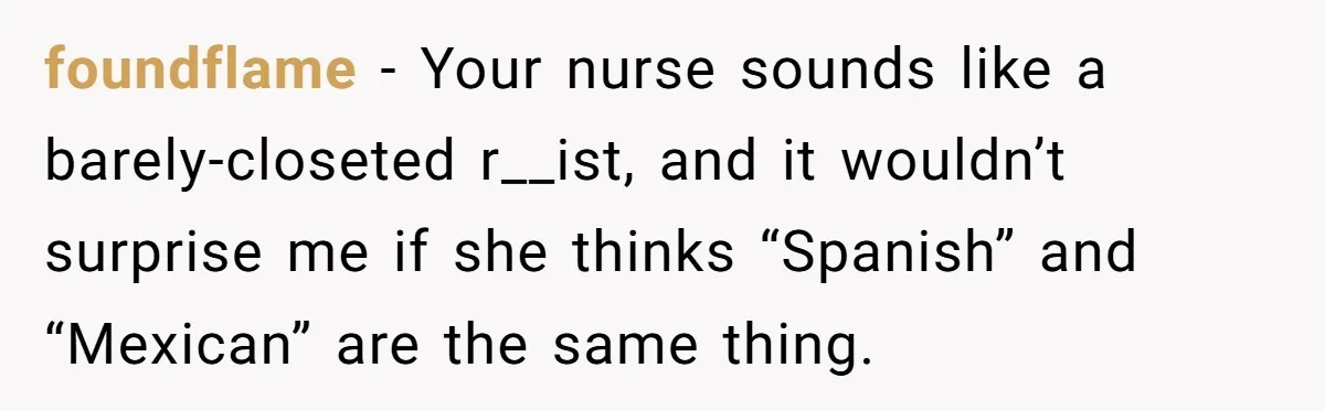 "Is That Real?" Teen Defends Spanish Medical Care Against Arrogant School Nurse foundflame − Your nurse sounds like a barely-closeted r__ist, and it wouldn’t surprise me if she thinks “Spanish” and “Mexican” are the same thing.