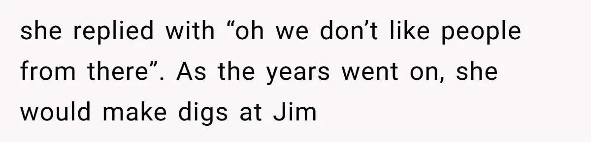 she replied with “oh we don’t like people from there”. As the years went on, she would make digs at Jim