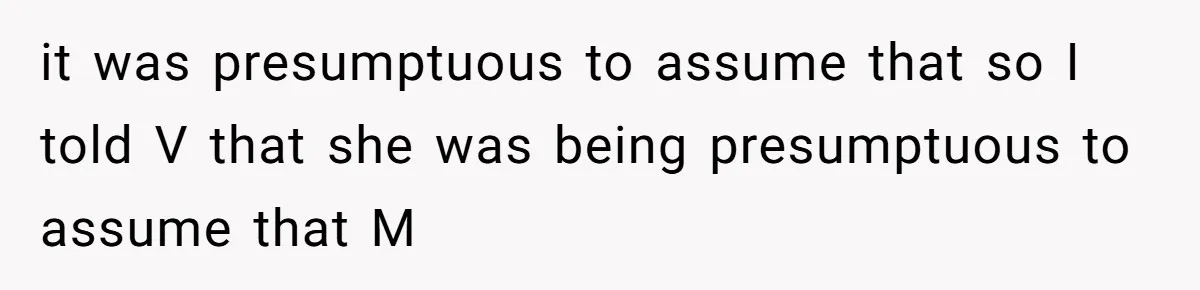 it was presumptuous to assume that so I told V that she was being presumptuous to assume that M