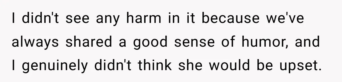 I didn't see any harm in it because we've always shared a good sense of humor, and I genuinely didn't think she would be upset.