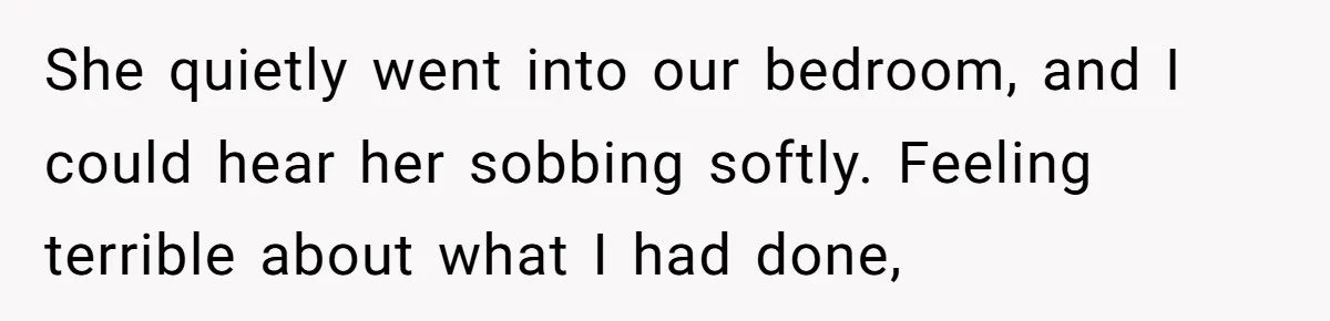 She quietly went into our bedroom, and I could hear her sobbing softly. Feeling terrible about what I had done,